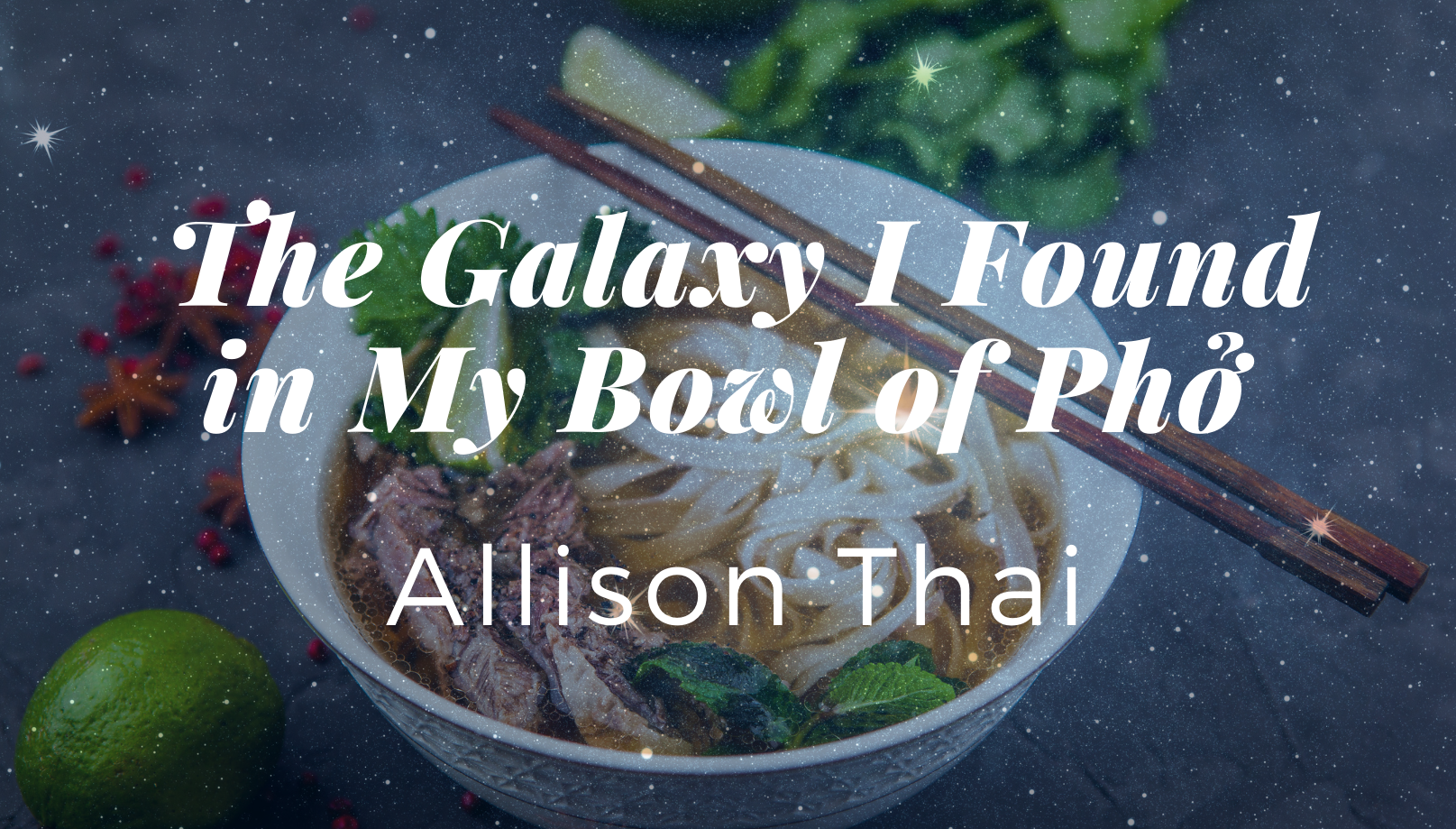 The title card for The Galaxy I Found in My Bowl of Phở by Allison Thai. The title appears in white over an image of a bowl of phở. The bowl is white and there are brown chopsticks resting atop it. Scattered around the bowl are anise, lime, and cilantro. A galaxy of stars is superimposed over the whole image.