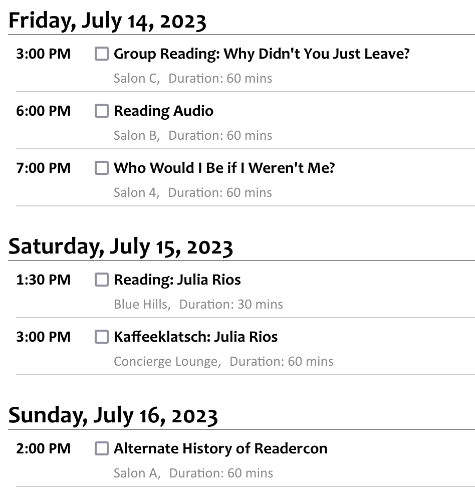 Friday, July 14, 2023 3:00 PM Group Reading: Why Didn't You Just Leave? Salon C, Duration: 60 mins      Nadia Bulkin     Nadia BulkinJulia Rios     Julia Rios  Friday, Editors Julia Rios and Nadia Bulkin will lead a group reading from their forthcoming horror anthology about the reasons people might choose—or be forced—to stay in haunted places. 6:00 PM Reading Audio Salon B, Duration: 60 mins      Melissa Caruso     Melissa CarusoMichael Cisco     Michael CiscoC. S. E. Cooney     C. S. E. Cooney (moderator)Julia Rios     Julia RiosAlex Shvartsman     Alex Shvartsman  Friday, How does the experience of reading a book differ between listening to audio and looking at text? What kinds of stylistic choices work better in audio or better on paper, and how do writers navigate knowing they're often writing for both at once? And how does a narrator's performance affect the style of the work? 7:00 PM Who Would I Be if I Weren't Me? Salon 4, Duration: 60 mins      Lauren Beukes     Lauren BeukesMatthew Kressel     Matthew KresselJulia Rios     Julia Rios (moderator)Michael Swanwick     Michael SwanwickK.M. Szpara     K.M. Szpara  Friday, SF stories employing clones and parallel universes allow us to explore fundamental questions about what makes up a person. What is the true core of a person's identity and character, and what changes under different circumstances? As an author, what is it like to write many versions of one character, or many different characters that are similar but not fundamentally the same person? Saturday, July 15, 2023 1:30 PM Reading: Julia Rios Blue Hills, Duration: 30 mins      Julia Rios     Julia Rios  Saturday, 3:00 PM Kaffeeklatsch: Julia Rios Concierge Lounge, Duration: 60 mins      Julia Rios     Julia Rios  Saturday, Sunday, July 16, 2023 2:00 PM Alternate History of Readercon Salon A, Duration: 60 mins