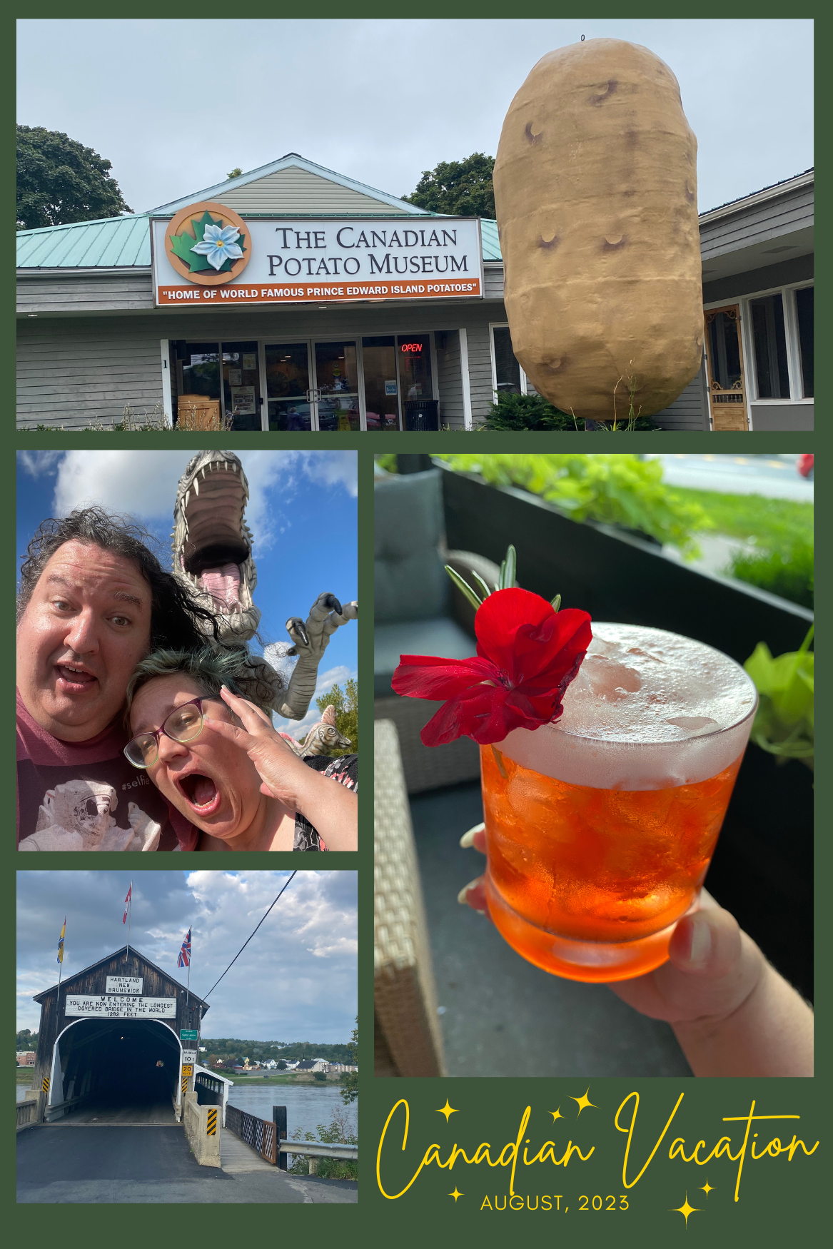 Top: The Canadian Potato Museum on Prince Edward Island with a giant potato sculpture outside of it. Left middle: Moss and I about to be devoured by a dinosaur at a rest area in Quebec. We are making exaggerated scream faces while the dinosaur sculpture looms over us. Lower left: The longest covered bridge in the world, in New Brunswick. The photo shows the entrance to the bridge right before we drove across it.  Lower right: a delightful mocktail from Légende in Quebec City. The drink is an amber color, glowing in the early evening sunlight, and garnished with a red flower.